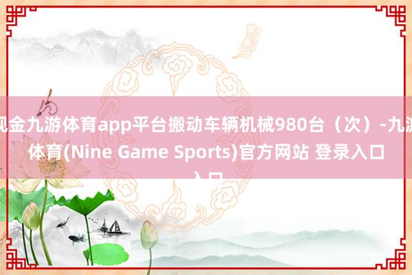 现金九游体育app平台搬动车辆机械980台（次）-九游体育(Nine Game Sports)官方网站 登录入口