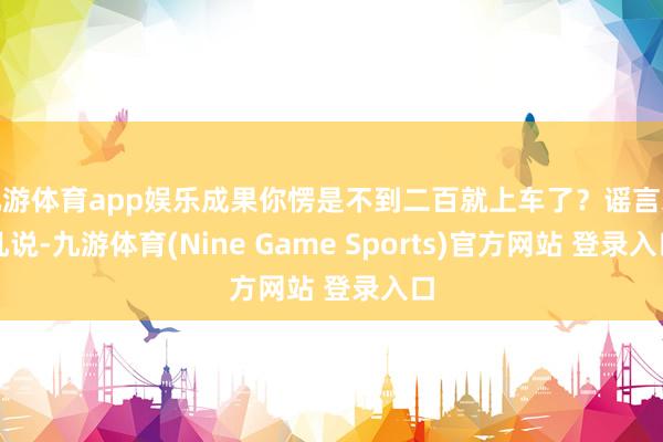 九游体育app娱乐成果你愣是不到二百就上车了？谣言未几说-九游体育(Nine Game Sports)官方网站 登录入口