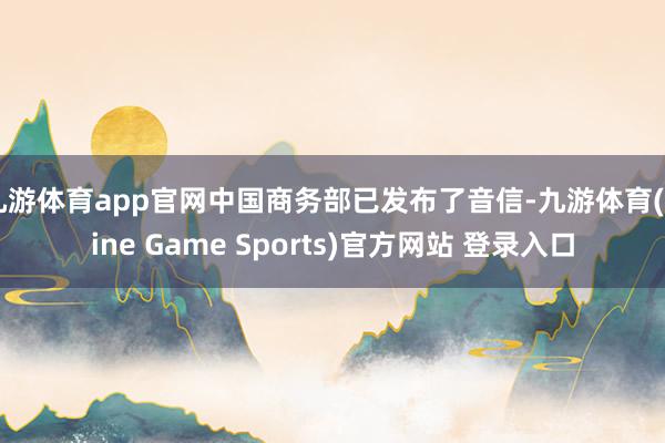 九游体育app官网中国商务部已发布了音信-九游体育(Nine Game Sports)官方网站 登录入口