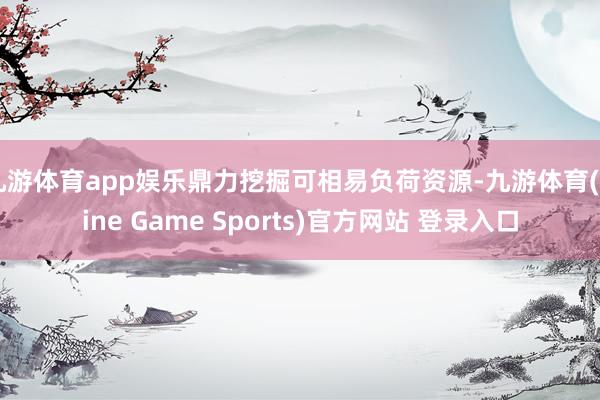 九游体育app娱乐鼎力挖掘可相易负荷资源-九游体育(Nine Game Sports)官方网站 登录入口