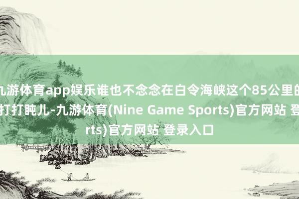 九游体育app娱乐谁也不念念在白令海峡这个85公里的窄门前打打盹儿-九游体育(Nine Game Sports)官方网站 登录入口