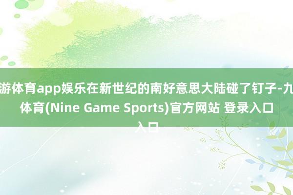 九游体育app娱乐在新世纪的南好意思大陆碰了钉子-九游体育(Nine Game Sports)官方网站 登录入口
