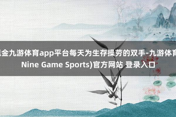 现金九游体育app平台每天为生存操劳的双手-九游体育(Nine Game Sports)官方网站 登录入口