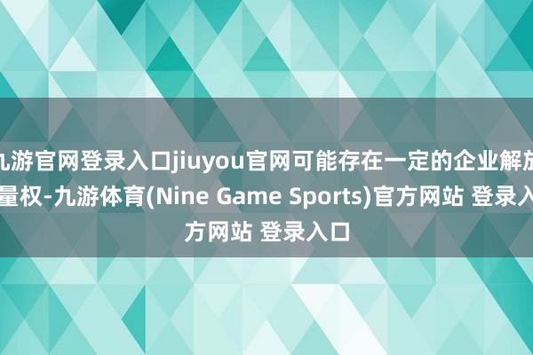 九游官网登录入口jiuyou官网可能存在一定的企业解放裁量权-九游体育(Nine Game Sports)官方网站 登录入口