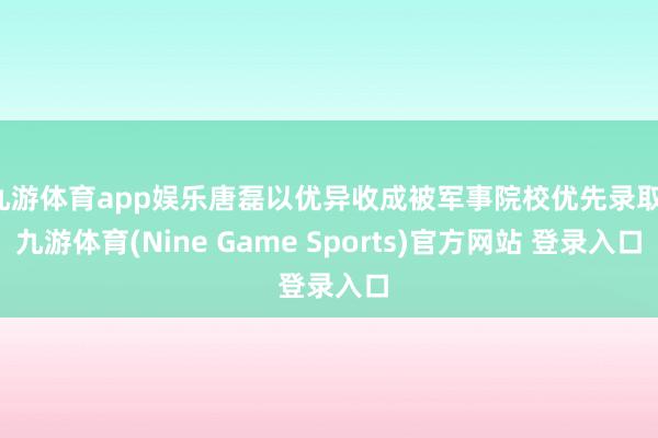 九游体育app娱乐唐磊以优异收成被军事院校优先录取-九游体育(Nine Game Sports)官方网站 登录入口