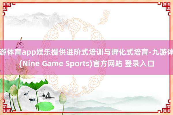 九游体育app娱乐提供进阶式培训与孵化式培育-九游体育(Nine Game Sports)官方网站 登录入口