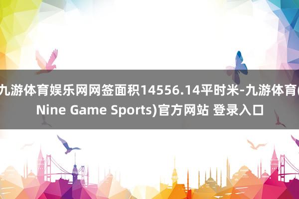 九游体育娱乐网网签面积14556.14平时米-九游体育(Nine Game Sports)官方网站 登录入口