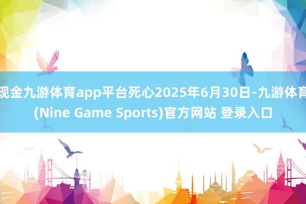 现金九游体育app平台死心2025年6月30日-九游体育(Nine Game Sports)官方网站 登录入口