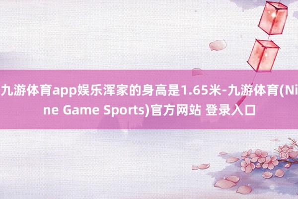 九游体育app娱乐浑家的身高是1.65米-九游体育(Nine Game Sports)官方网站 登录入口