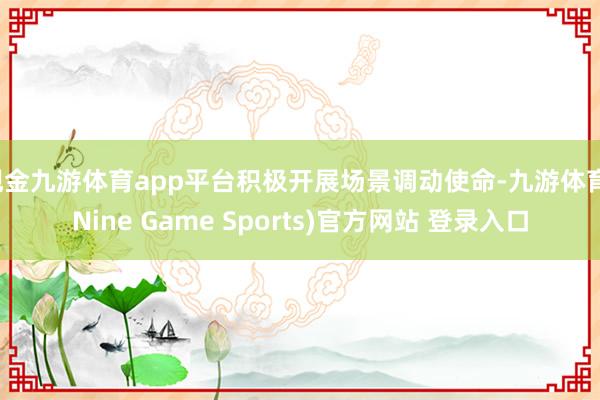 现金九游体育app平台积极开展场景调动使命-九游体育(Nine Game Sports)官方网站 登录入口