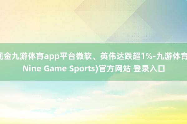 现金九游体育app平台微软、英伟达跌超1%-九游体育(Nine Game Sports)官方网站 登录入口