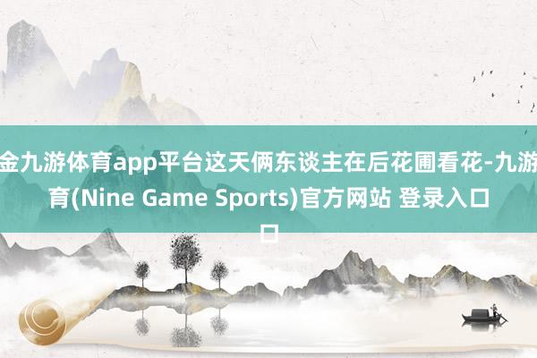 现金九游体育app平台这天俩东谈主在后花圃看花-九游体育(Nine Game Sports)官方网站 登录入口