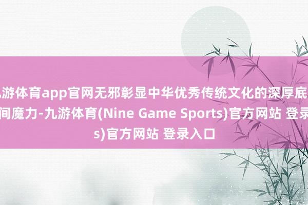 九游体育app官网无邪彰显中华优秀传统文化的深厚底蕴与时间魔力-九游体育(Nine Game Sports)官方网站 登录入口