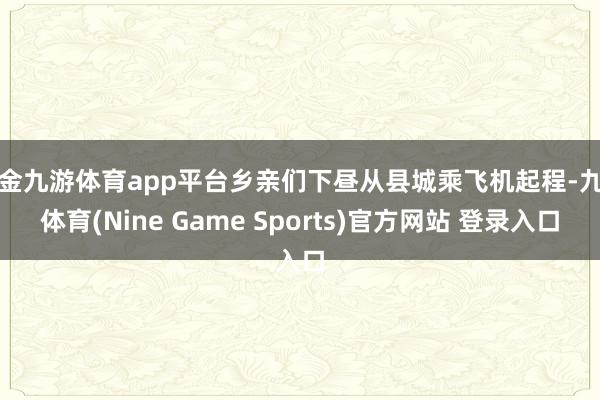 现金九游体育app平台乡亲们下昼从县城乘飞机起程-九游体育(Nine Game Sports)官方网站 登录入口