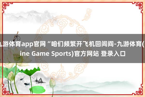 九游体育app官网“咱们频繁开飞机回闾阎-九游体育(Nine Game Sports)官方网站 登录入口