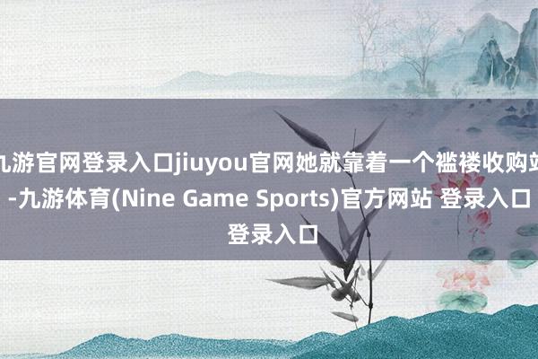九游官网登录入口jiuyou官网她就靠着一个褴褛收购站-九游体育(Nine Game Sports)官方网站 登录入口