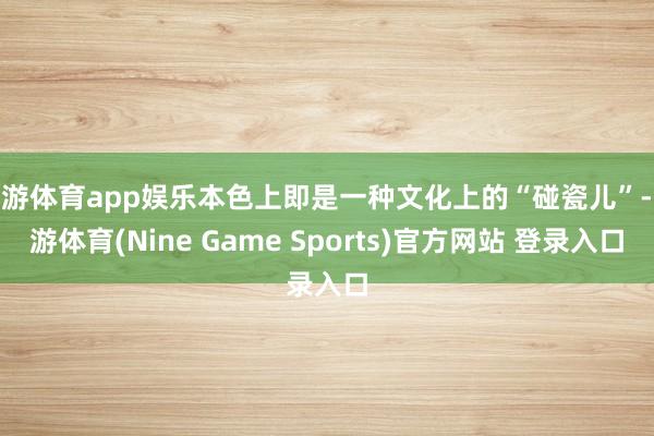 九游体育app娱乐本色上即是一种文化上的“碰瓷儿”-九游体育(Nine Game Sports)官方网站 登录入口