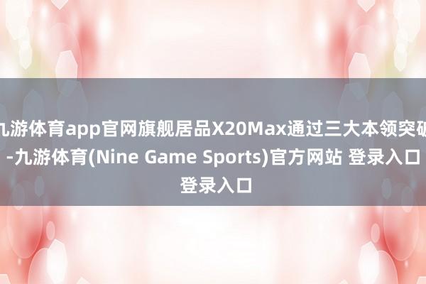 九游体育app官网旗舰居品X20Max通过三大本领突破-九游体育(Nine Game Sports)官方网站 登录入口