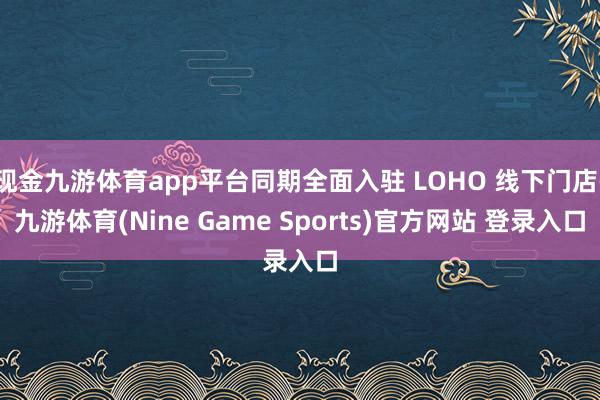 现金九游体育app平台同期全面入驻 LOHO 线下门店-九游体育(Nine Game Sports)官方网站 登录入口