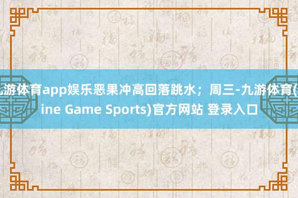 九游体育app娱乐恶果冲高回落跳水;周三-九游体育(Nine Game Sports)官方网站 登录入口