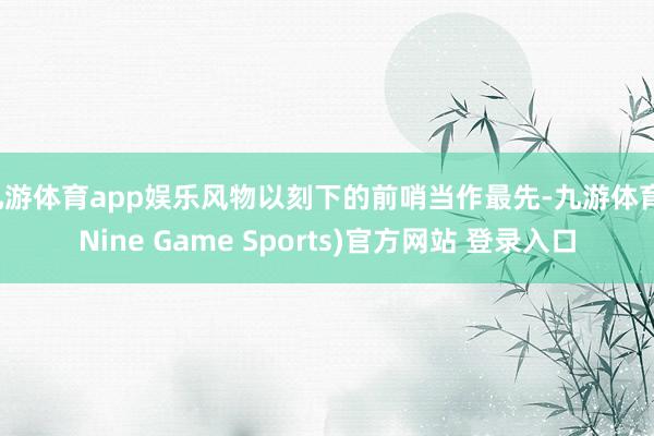 九游体育app娱乐风物以刻下的前哨当作最先-九游体育(Nine Game Sports)官方网站 登录入口