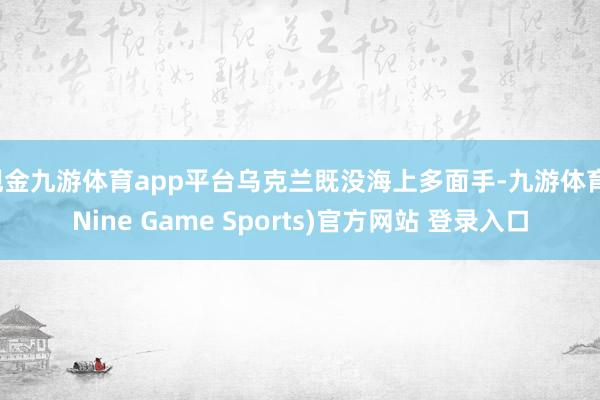 现金九游体育app平台乌克兰既没海上多面手-九游体育(Nine Game Sports)官方网站 登录入口
