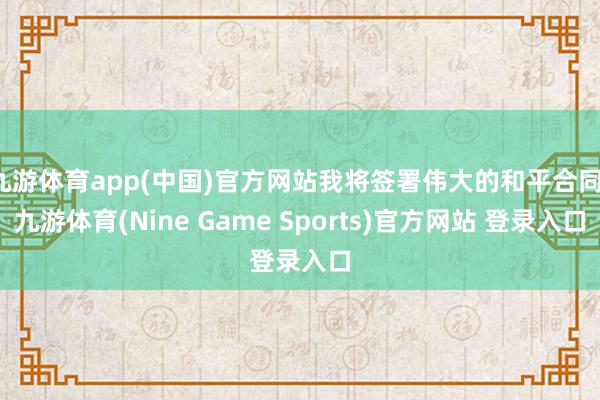 九游体育app(中国)官方网站我将签署伟大的和平合同-九游体育(Nine Game Sports)官方网站 登录入口