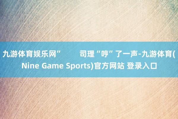 九游体育娱乐网” 司理“哼”了一声-九游体育(Nine Game Sports)官方网站 登录入口