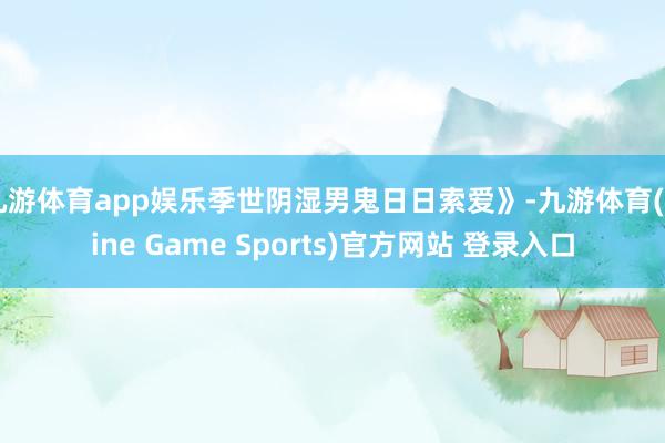 九游体育app娱乐季世阴湿男鬼日日索爱》-九游体育(Nine Game Sports)官方网站 登录入口