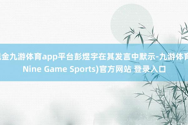 现金九游体育app平台彭煜宇在其发言中默示-九游体育(Nine Game Sports)官方网站 登录入口