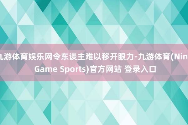 九游体育娱乐网令东谈主难以移开眼力-九游体育(Nine Game Sports)官方网站 登录入口