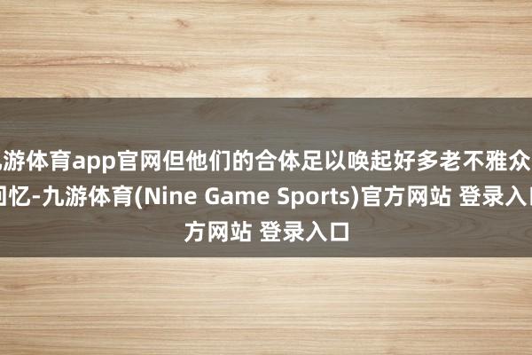 九游体育app官网但他们的合体足以唤起好多老不雅众的回忆-九游体育(Nine Game Sports)官方网站 登录入口