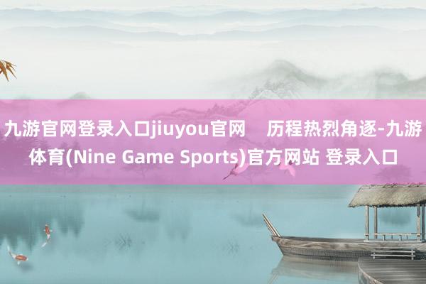 九游官网登录入口jiuyou官网 历程热烈角逐-九游体育(Nine Game Sports)官方网站 登录入口