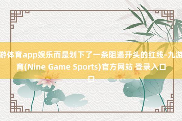 九游体育app娱乐而是划下了一条阻遏开头的红线-九游体育(Nine Game Sports)官方网站 登录入口