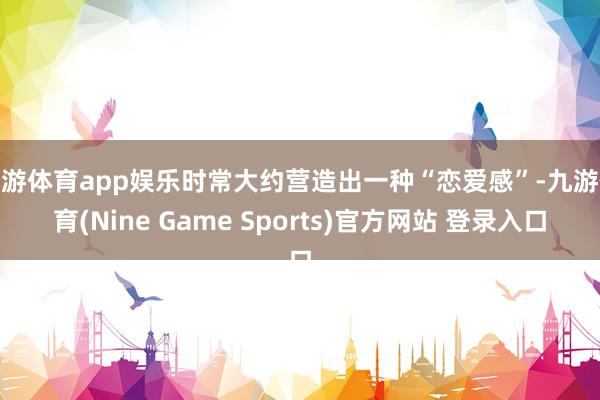 九游体育app娱乐时常大约营造出一种“恋爱感”-九游体育(Nine Game Sports)官方网站 登录入口