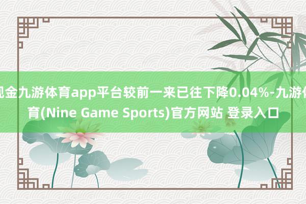 现金九游体育app平台较前一来已往下降0.04%-九游体育(Nine Game Sports)官方网站 登录入口