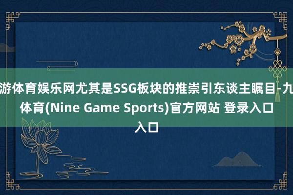 九游体育娱乐网尤其是SSG板块的推崇引东谈主瞩目-九游体育(Nine Game Sports)官方网站 登录入口