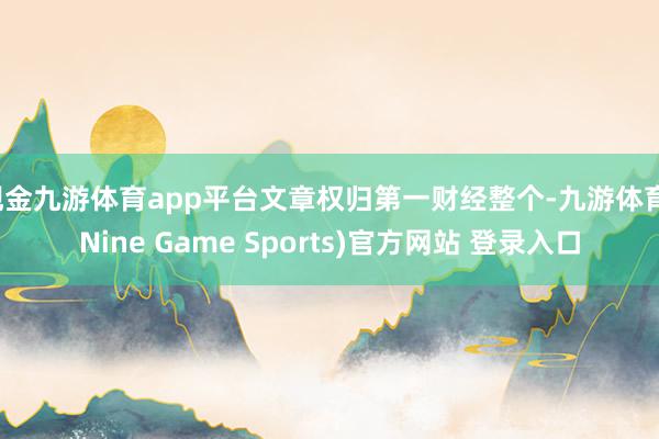 现金九游体育app平台文章权归第一财经整个-九游体育(Nine Game Sports)官方网站 登录入口