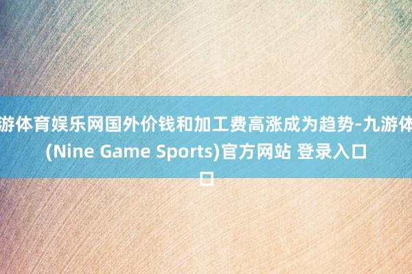 九游体育娱乐网国外价钱和加工费高涨成为趋势-九游体育(Nine Game Sports)官方网站 登录入口
