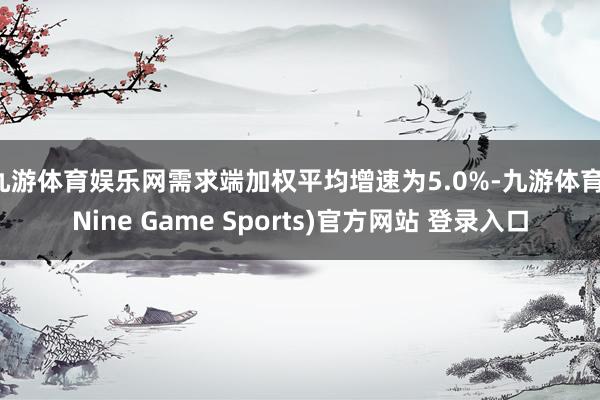 九游体育娱乐网需求端加权平均增速为5.0%-九游体育(Nine Game Sports)官方网站 登录入口