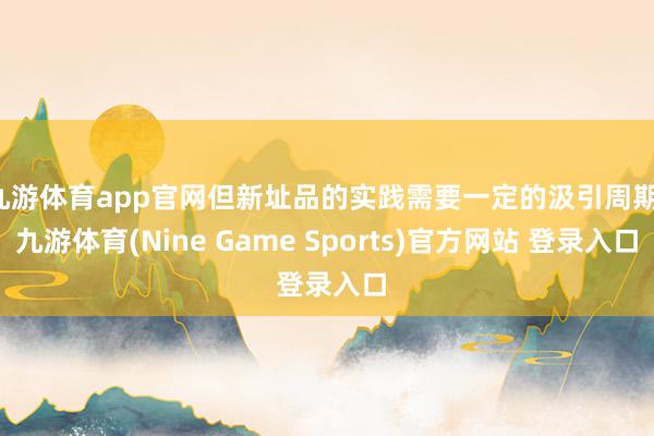 九游体育app官网但新址品的实践需要一定的汲引周期-九游体育(Nine Game Sports)官方网站 登录入口