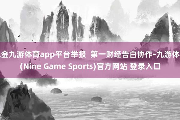 现金九游体育app平台举报 第一财经告白协作-九游体育(Nine Game Sports)官方网站 登录入口
