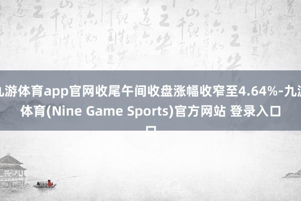 九游体育app官网收尾午间收盘涨幅收窄至4.64%-九游体育(Nine Game Sports)官方网站 登录入口
