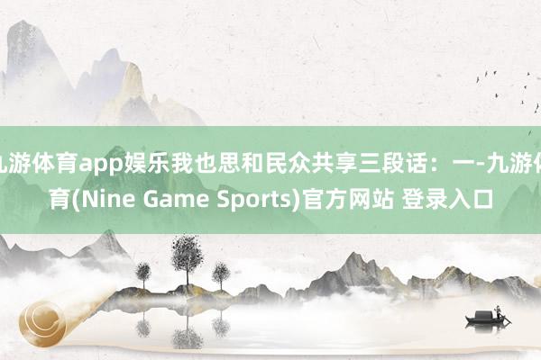 九游体育app娱乐我也思和民众共享三段话: 一-九游体育(Nine Game Sports)官方网站 登录入口