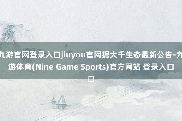 九游官网登录入口jiuyou官网　　据大千生态最新公告-九游体育(Nine Game Sports)官方网站 登录入口