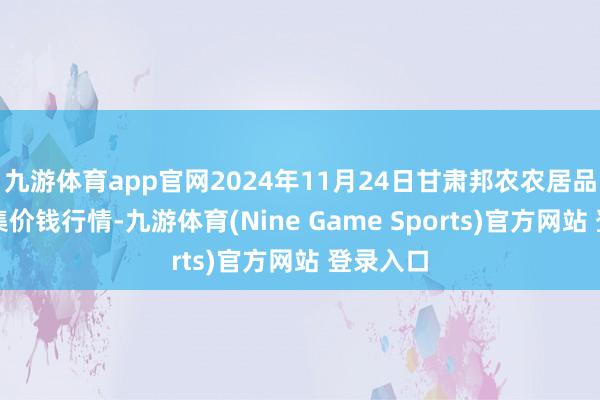 九游体育app官网2024年11月24日甘肃邦农农居品批发市集价钱行情-九游体育(Nine Game Sports)官方网站 登录入口