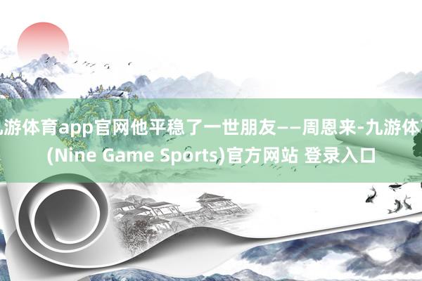 九游体育app官网他平稳了一世朋友——周恩来-九游体育(Nine Game Sports)官方网站 登录入口
