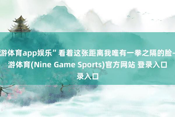 九游体育app娱乐”看着这张距离我唯有一拳之隔的脸-九游体育(Nine Game Sports)官方网站 登录入口