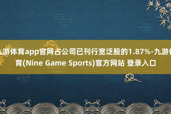 九游体育app官网占公司已刊行宽泛股的1.87%-九游体育(Nine Game Sports)官方网站 登录入口