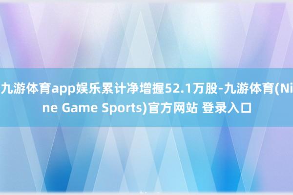 九游体育app娱乐累计净增握52.1万股-九游体育(Nine Game Sports)官方网站 登录入口